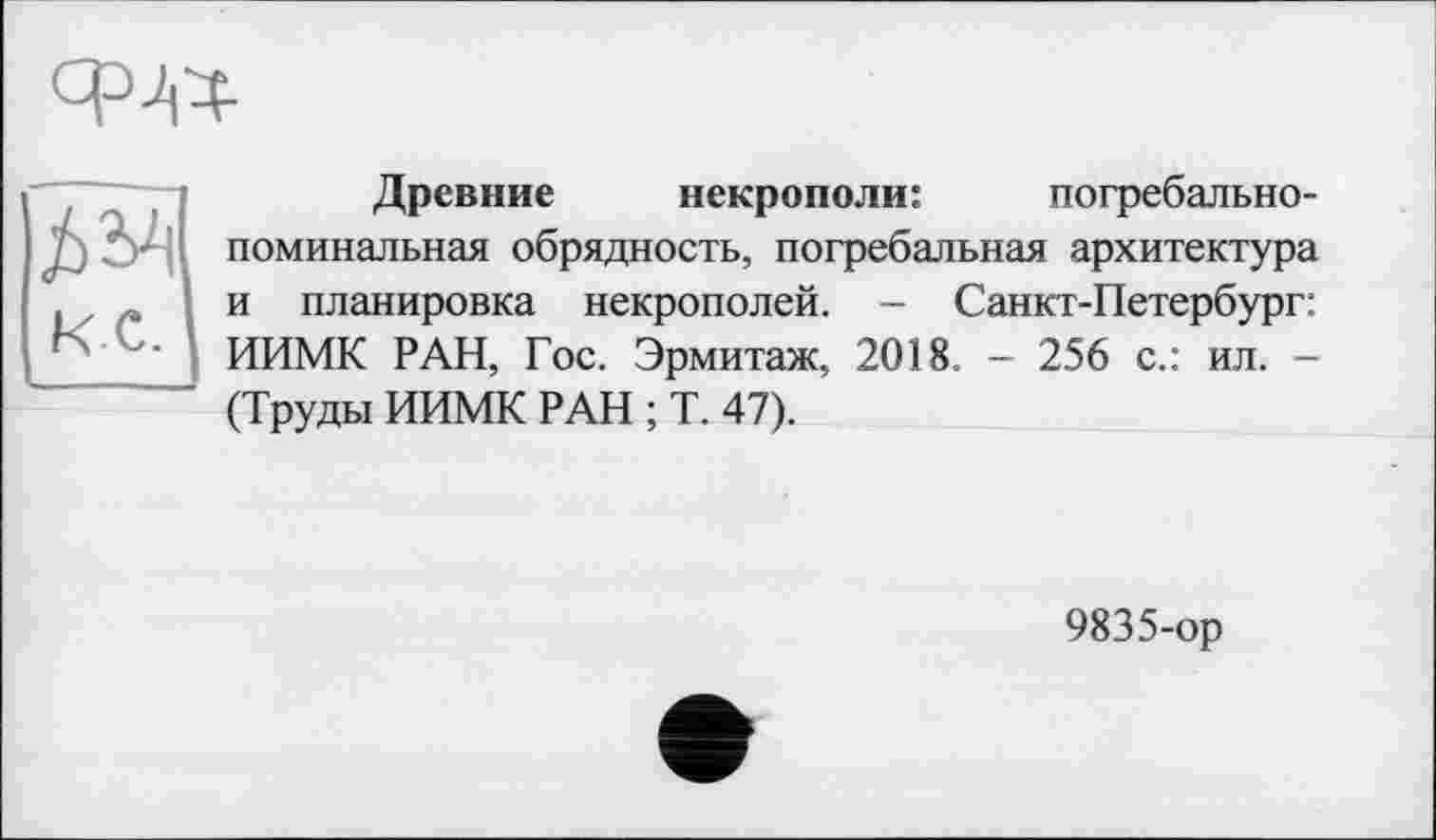 ﻿Древние некрополи:	погребально-
поминальная обрядность, погребальная архитектура и планировка некрополей. - Санкт-Петербург: ИИМК РАН, Гос. Эрмитаж, 2018. - 256 с.: ил. -(Труды ИИМК РАН ; Т. 47).
9835-ор